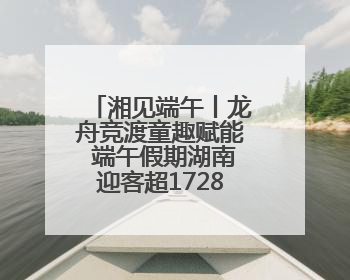 湘见端午丨龙舟竞渡童趣赋能 端午假期湖南迎客超1728万人次