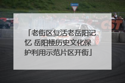 老街区复活老岳阳记忆 岳阳楼历史文化保护利用示范片区开街