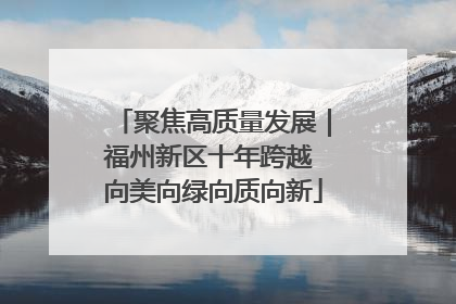 聚焦高质量发展｜福州新区十年跨越 向美向绿向质向新
