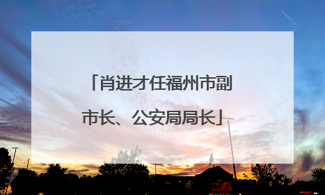 肖进才任福州市副市长、公安局局长