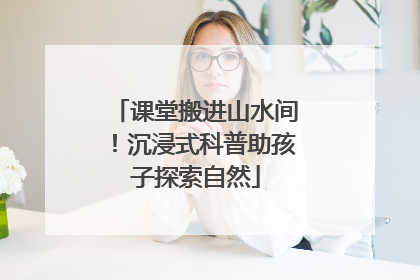 课堂搬进山水间！沉浸式科普助孩子探索自然