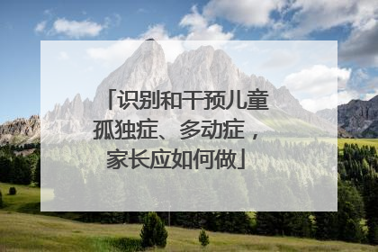 识别和干预儿童孤独症、多动症，家长应如何做