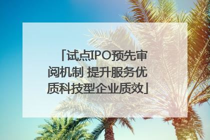试点IPO预先审阅机制 提升服务优质科技型企业质效