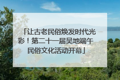 让古老民俗焕发时代光彩！第二十一届吴地端午民俗文化活动开幕