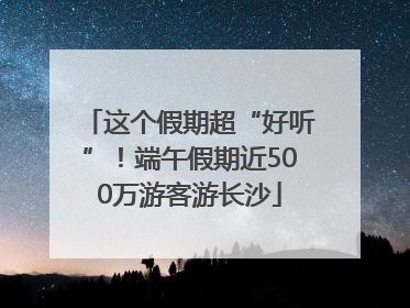 这个假期超“好听”！端午假期近500万游客游长沙