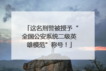 这名刑警被授予“全国公安系统二级英雄模范”称号！