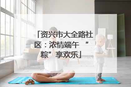 资兴市大全路社区：浓情端午 “粽”享欢乐