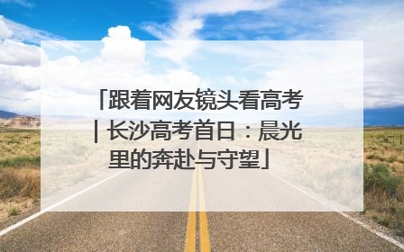 跟着网友镜头看高考｜长沙高考首日：晨光里的奔赴与守望