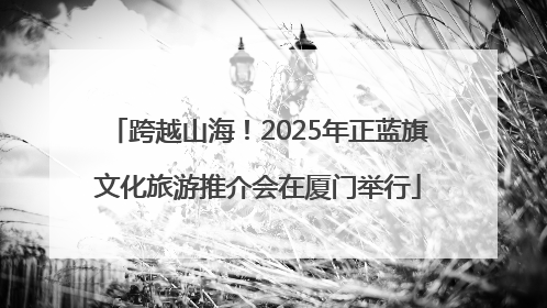 跨越山海！2025年正蓝旗文化旅游推介会在厦门举行