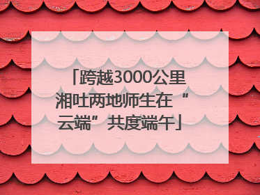 跨越3000公里 湘吐两地师生在“云端”共度端午