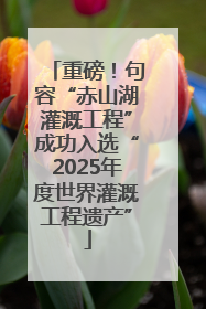 重磅！句容“赤山湖灌溉工程”成功入选“2025年度世界灌溉工程遗产”