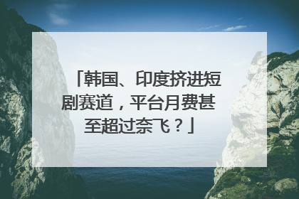 韩国、印度挤进短剧赛道，平台月费甚至超过奈飞？