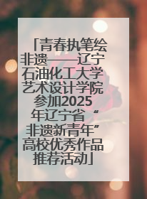 青春执笔绘非遗——辽宁石油化工大学艺术设计学院参加2025 年辽宁省“非遗新青年”高校优秀作品推荐活动