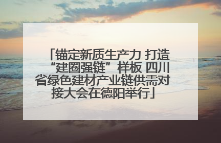 锚定新质生产力 打造“建圈强链”样板 四川省绿色建材产业链供需对接大会在德阳举行