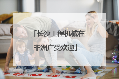 长沙工程机械在非洲广受欢迎