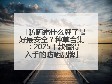 防晒霜什么牌子最好最安全？种草合集：2025十款值得入手的防晒品牌