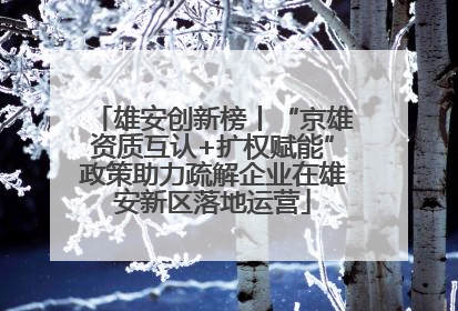 雄安创新榜丨“京雄资质互认+扩权赋能”政策助力疏解企业在雄安新区落地运营