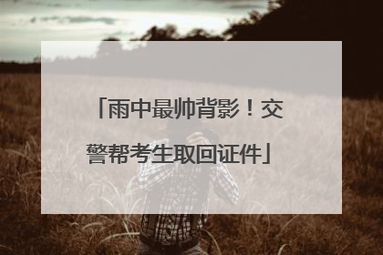 雨中最帅背影！交警帮考生取回证件