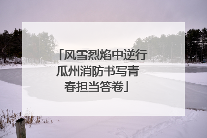 风雪烈焰中逆行 瓜州消防书写青春担当答卷