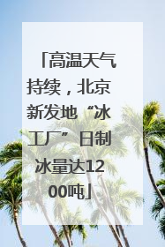 高温天气持续，北京新发地“冰工厂”日制冰量达1200吨
