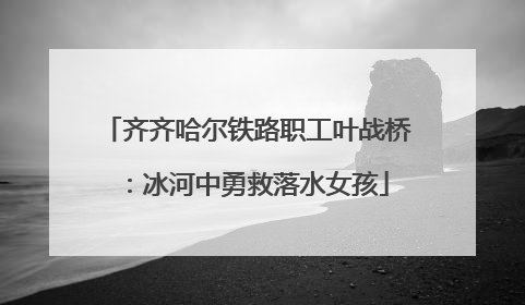 齐齐哈尔铁路职工叶战桥：冰河中勇救落水女孩