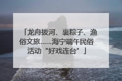 龙舟拔河、裹粽子、渔俗文旅……海宁端午民俗活动“好戏连台”