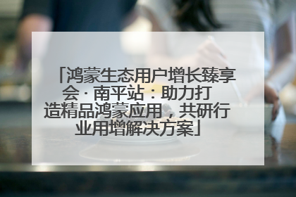 鸿蒙生态用户增长臻享会 · 南平站：助力打造精品鸿蒙应用，共研行业用增解决方案
