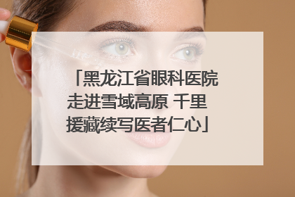 黑龙江省眼科医院走进雪域高原 千里援藏续写医者仁心