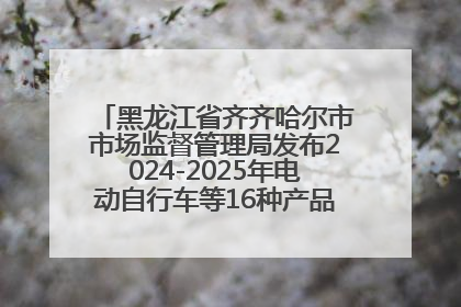 黑龙江省齐齐哈尔市市场监督管理局发布2024-2025年电动自行车等16种产品质量监督抽查情况