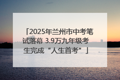 2025年兰州市中考笔试落幕 3.9万九年级考生完成“人生首考”