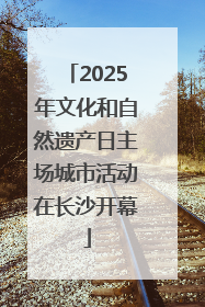 2025年文化和自然遗产日主场城市活动在长沙开幕