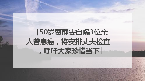 50岁贾静雯自曝3位亲人曾患癌，将安排丈夫检查，呼吁大家珍惜当下
