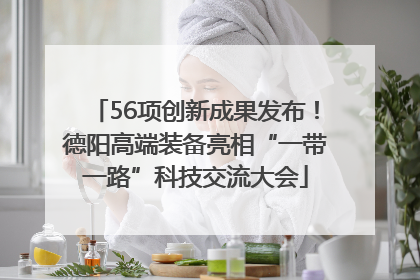 56项创新成果发布！德阳高端装备亮相“一带一路”科技交流大会