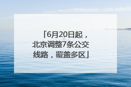 6月20日起，北京调整7条公交线路，覆盖多区