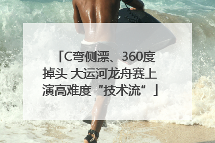C弯侧漂、360度掉头 大运河龙舟赛上演高难度“技术流”
